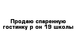 Продаю спаренную гостинку р-он 19 школы